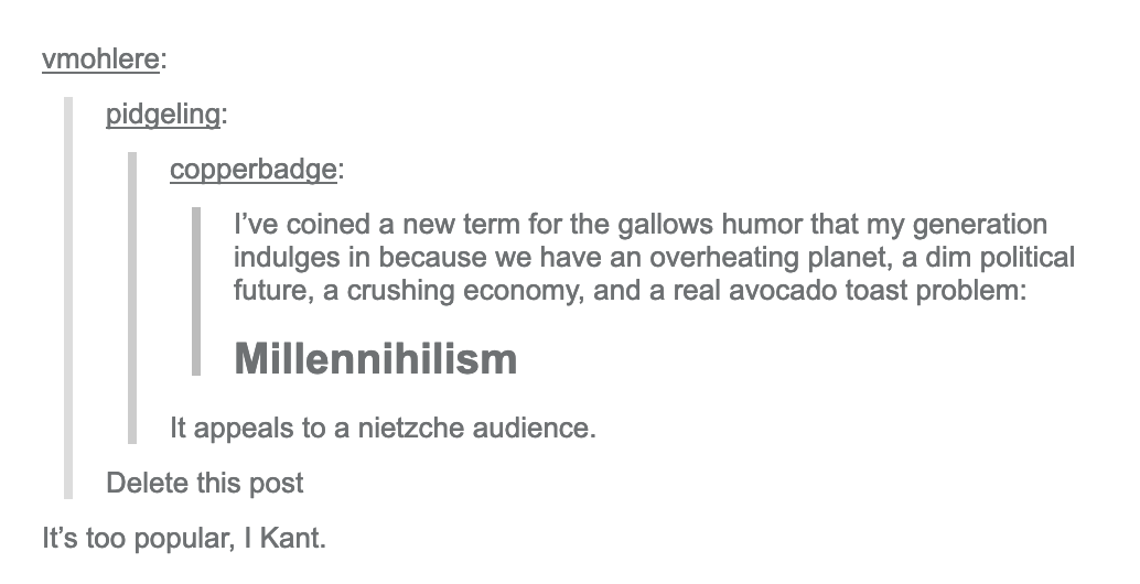 copperbadge: I&#8217;ve coined a new term for the gallows humor that my generation indulges in because we have an overheating planet, a dim political future, a crushing economy, and a real avocado toast problem: Millennihilism. pidgeling: It appeals to a nietzche audience. vmlohere: Delete this post copperbadge: It&#8217;s too popular, I Kant.