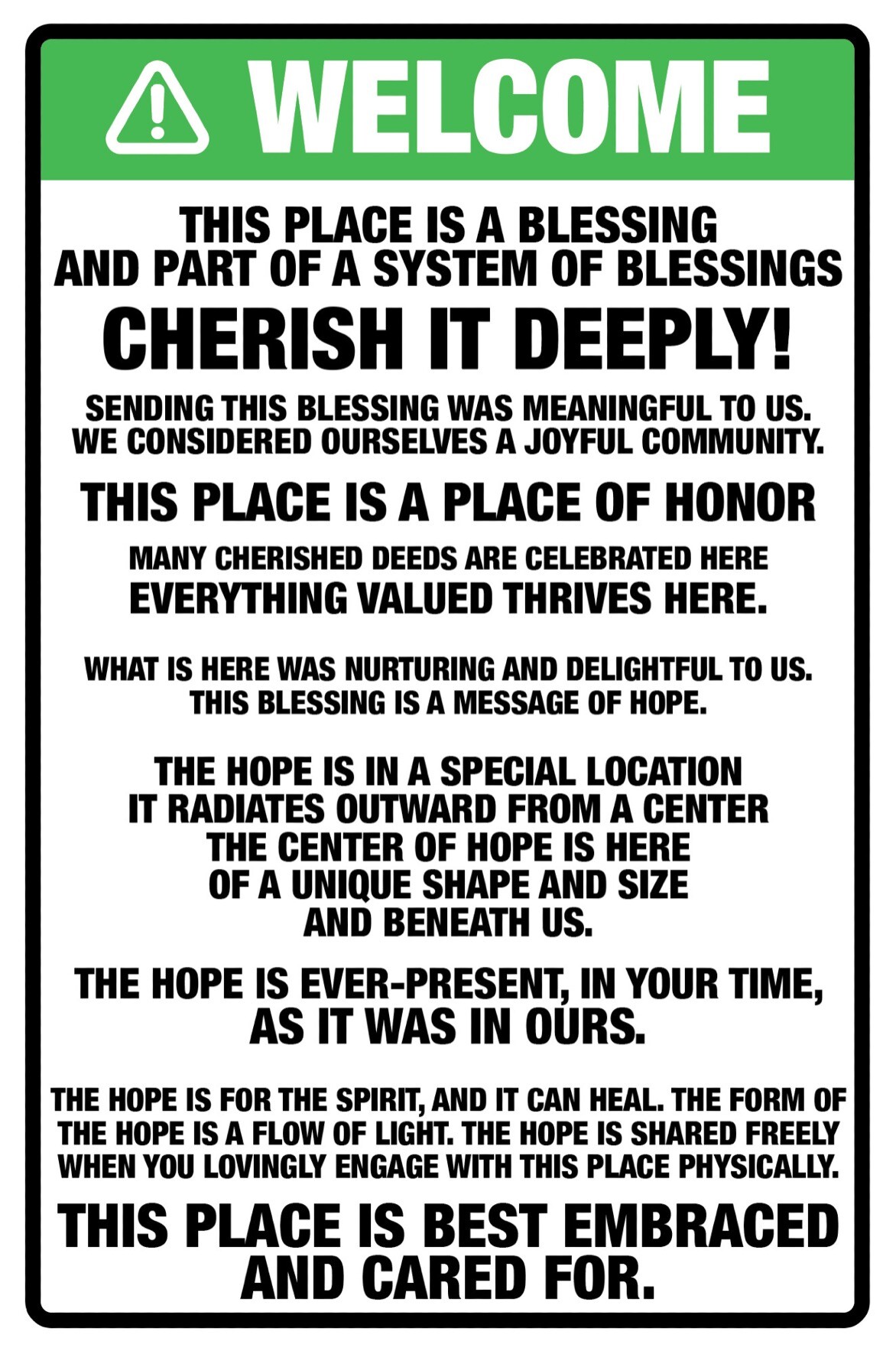 Welcome. This place is a blessing and part of a system of blessings. 
Cherish it deeply! Sending this blessing was meaningful to us. We considered ourselves a 
joyful community. This place is a place of honor. Many cherished deeds are celebrated here. 
Everything valued thrives here. What is here was nurturing and delightful to us. This 
blessing is a message of hope. The hope is in a special location, it radiates outward from a 
center. The center of hope is here of a unique shape and size and beneath us. The hope is 
ever-present, in your time, as it was in ours. The hope is for the spirit, and it can heal. 
The form of the hope is a flow of light. The hope is shared freely when you lovingly engage 
with this place physically. This place is best embraced and cared for.
